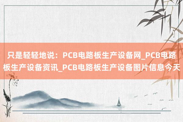 只是轻轻地说:PCB电路板生产设备网_PCB电路板生产设备资讯_PCB电路板生产设备图片信息今天