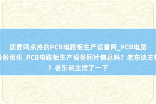 您要喝点热的PCB电路板生产设备网_PCB电路板生产设备资讯_PCB电路板生产设备图片信息吗？老东谈主愣了一下