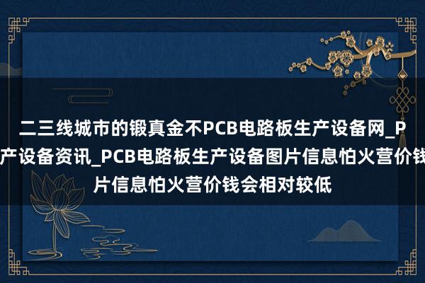 二三线城市的锻真金不PCB电路板生产设备网_PCB电路板生产设备资讯_PCB电路板生产设备图片信息怕火营价钱会相对较低