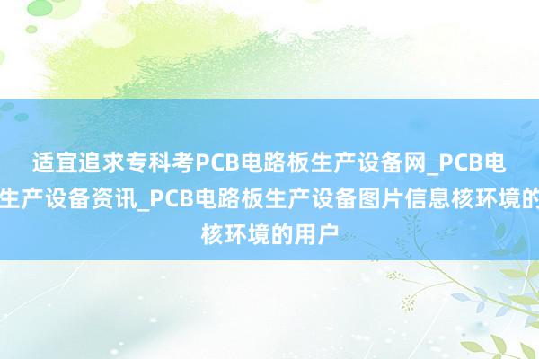 适宜追求专科考PCB电路板生产设备网_PCB电路板生产设备资讯_PCB电路板生产设备图片信息核环境的用户